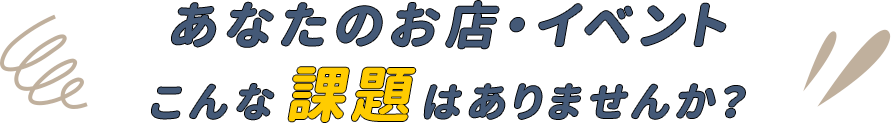 あなたのお店・イベントこんな課題はありませんか？